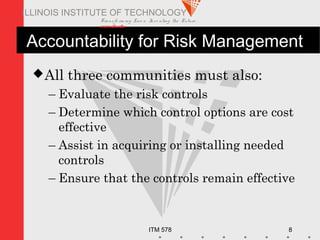 Transfo rm ing Live s. Inve nting the Future .
www.iit.edu
ITM 578 8
ILLINOIS INSTITUTE OF TECHNOLOGY
Accountability for Risk Management
All three communities must also:
– Evaluate the risk controls
– Determine which control options are cost
effective
– Assist in acquiring or installing needed
controls
– Ensure that the controls remain effective
 