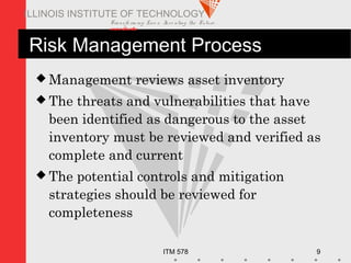 Transfo rm ing Live s. Inve nting the Future .
www.iit.edu
ITM 578 9
ILLINOIS INSTITUTE OF TECHNOLOGY
Risk Management Process
 Management reviews asset inventory
 The threats and vulnerabilities that have
been identified as dangerous to the asset
inventory must be reviewed and verified as
complete and current
 The potential controls and mitigation
strategies should be reviewed for
completeness
 