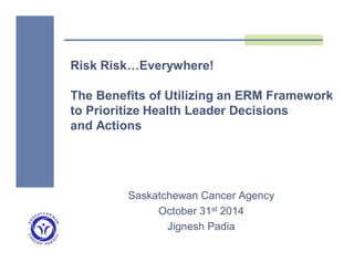 Risk Risk…Everywhere! 
The Benefits of Utilizing an ERM Framework 
to Prioritize Health Leader Decisions 
and Actions 
Saskatchewan Cancer Agency 
October 31st 2014 
Jignesh Padia 
 