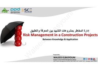 Risk Management in a Construction Projects 
Between Knowledge & Application
‫ﻭﺍﻟﺗﻁﺑﻳﻖ‬ ‫ﺍﻟﻣﻌﺭﻓﺔ‬ ‫ﺑﻳﻥ‬ ‫ﺍﻟﺗﺷﻳﻳﺩ‬ ‫ﺑﻣﺷﺭﻭﻋﺎﺕ‬ ‫ﺍﻟﻣﺧﺎﻁﺭ‬ ‫ﺇﺩﺍﺭﺓ‬
WALEED ELBASYOUNI
Program control & Risk Management Adviser
MSc Project Management (Cand), PMP®,RMP®,SFC™,SSYB™,TOT®, Strategic PMO, OPM3®
Prepared By:
W
aleed
Elbasyouni
 