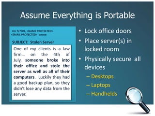 Assume Everything is PortableLock office doorsPlace server(s) in locked roomPhysically secure  all devicesDesktopsLaptopsHandheldsOn 7/7/07, <NAME PROTECTED> <EMAIL PROTECTED>  wrote:SUBJECT:  Stolen ServerOne of my clients is a law firm… on the 4th of July, someone broke into their office and stole the server as well as all of their computers.  Luckily they had a good backup plan, so they didn't lose any data from the server.
