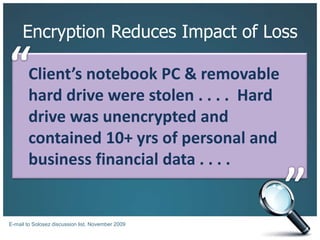 Encryption Reduces Impact of Loss“Client’s notebook PC & removable hard drive were stolen . . . .  Hard drive was unencrypted and contained 10+ yrs of personal and business financial data . . . . ”E-mail to Solosez discussion list, November 2009