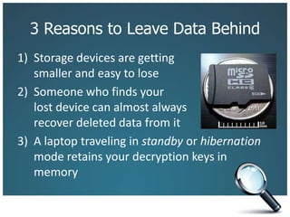 3 Reasons to Leave Data BehindStorage devices are getting smaller and easy to loseSomeone who finds your lost device can almost always recover deleted data from itA laptop traveling in standby or hibernation mode retains your decryption keys in memory