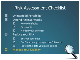 Risk Assessment Checklist		Unintended Portability 	Defend Against Attacks 	Review defaults		 	Passwords		 	Harden your defenses 	Reduce Your Risk 	Encrypt your data		 	Don’t carry any data you don’t have to		 	Protect the data you leave behind		Manage Your Mobility