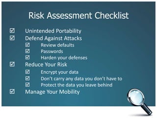 Risk Assessment Checklist		Unintended Portability 	Defend Against Attacks 	Review defaults		 	Passwords		 	Harden your defenses 	Reduce Your Risk 	Encrypt your data		 	Don’t carry any data you don’t have to		 	Protect the data you leave behind 	Manage Your Mobility