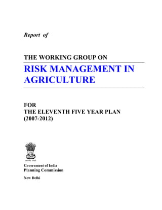 Report of


THE WORKING GROUP ON
RISK MANAGEMENT IN
AGRICULTURE

FOR
THE ELEVENTH FIVE YEAR PLAN
(2007-2012)




Government of India
Planning Commission
New Delhi
 