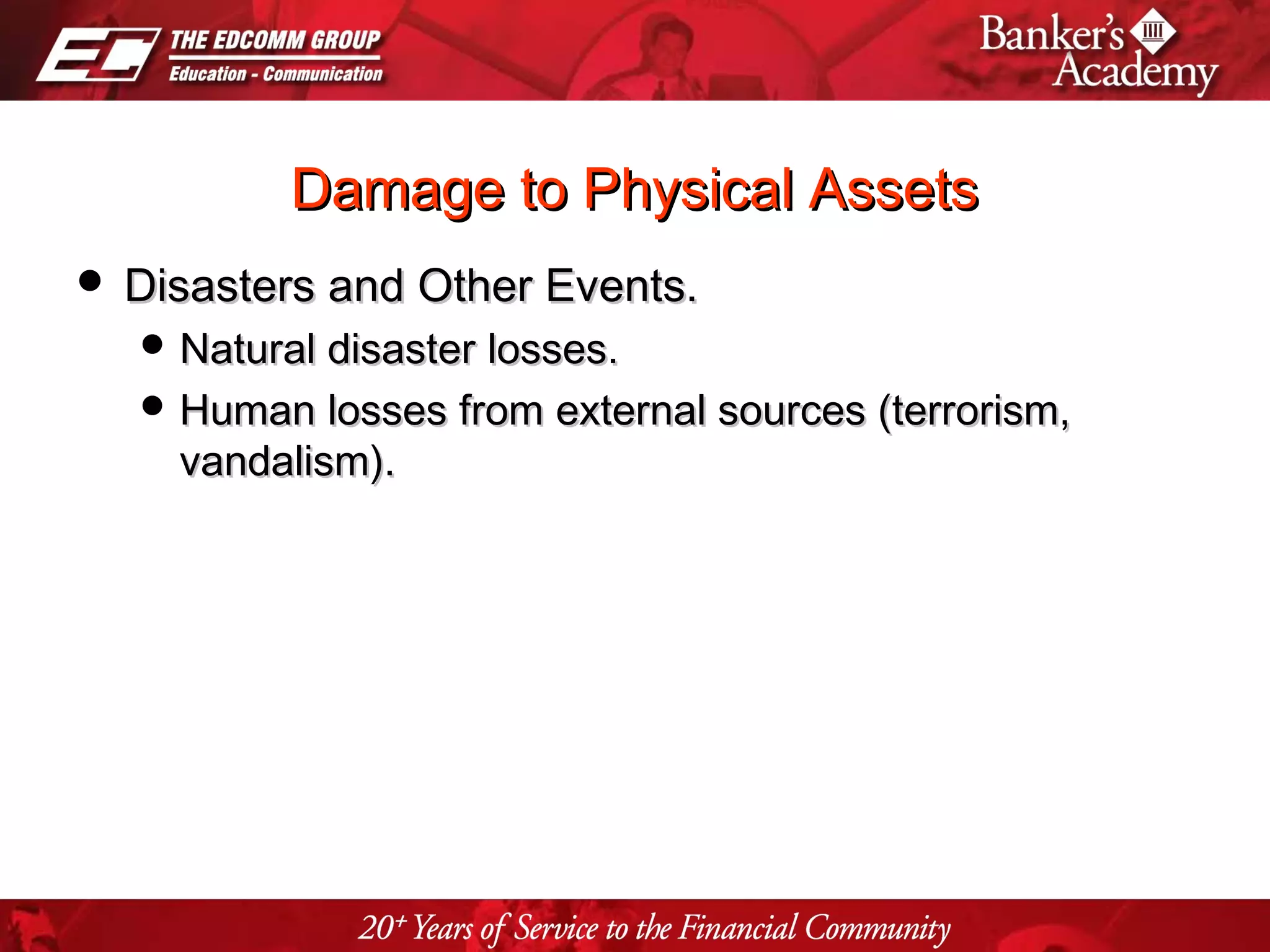 Page 13
Damage to Physical AssetsDamage to Physical Assets
 Disasters and Other Events.Disasters and Other Events.
 Natural disaster losses.Natural disaster losses.
 Human losses from external sources (terrorism,Human losses from external sources (terrorism,
vandalism).vandalism).
 