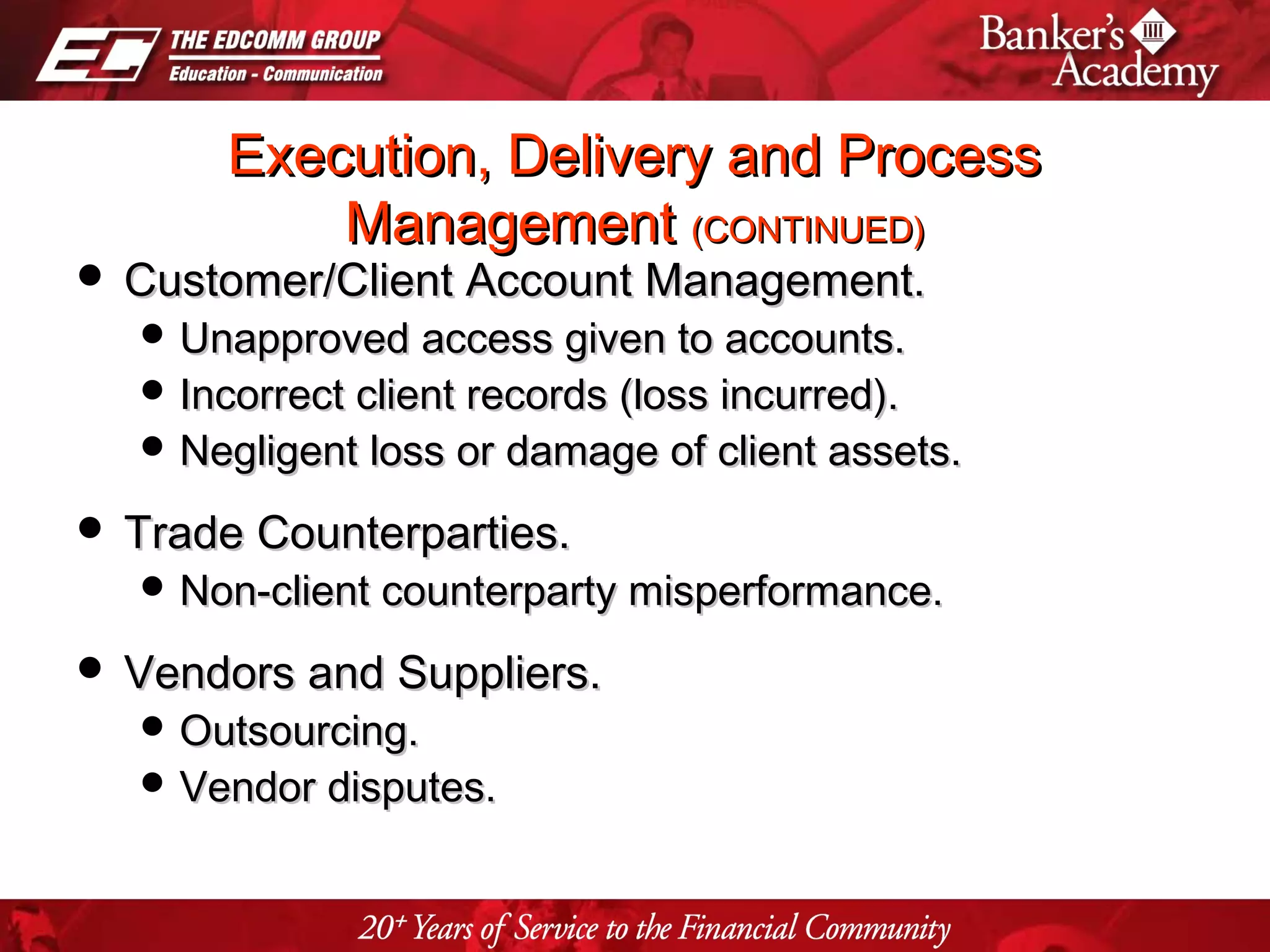 Page 17
Execution, Delivery and ProcessExecution, Delivery and Process
ManagementManagement (CONTINUED)(CONTINUED)
 Customer/Client Account Management.Customer/Client Account Management.
 Unapproved access given to accounts.Unapproved access given to accounts.
 Incorrect client records (loss incurred).Incorrect client records (loss incurred).
 Negligent loss or damage of client assets.Negligent loss or damage of client assets.
 Trade Counterparties.Trade Counterparties.
 Non-client counterparty misperformance.Non-client counterparty misperformance.
 Vendors and Suppliers.Vendors and Suppliers.
 Outsourcing.Outsourcing.
 Vendor disputes.Vendor disputes.
 