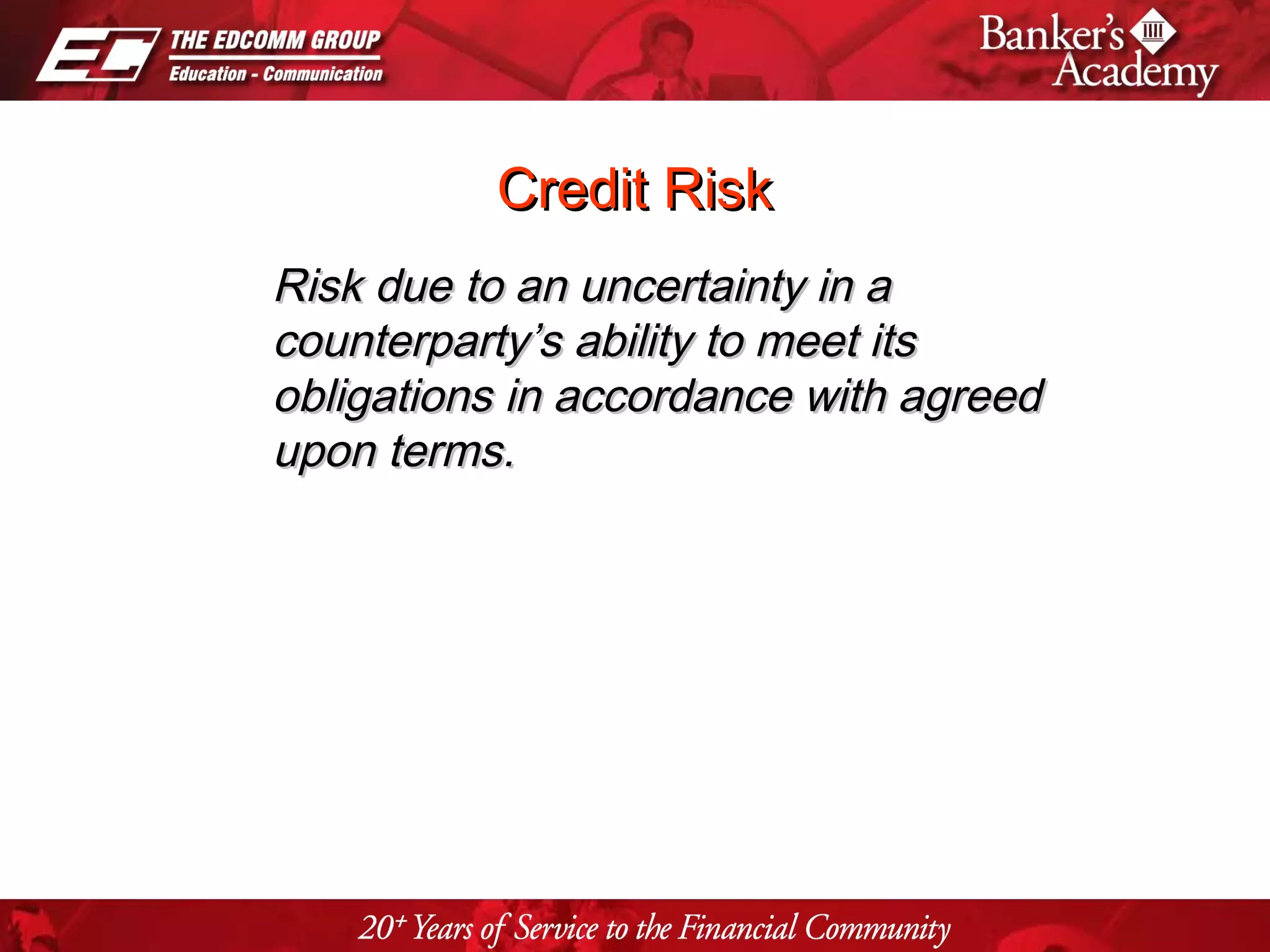 Page 19
Credit RiskCredit Risk
Risk due to an uncertainty in aRisk due to an uncertainty in a
counterparty’s ability to meet itscounterparty’s ability to meet its
obligations in accordance with agreedobligations in accordance with agreed
upon terms.upon terms.
 