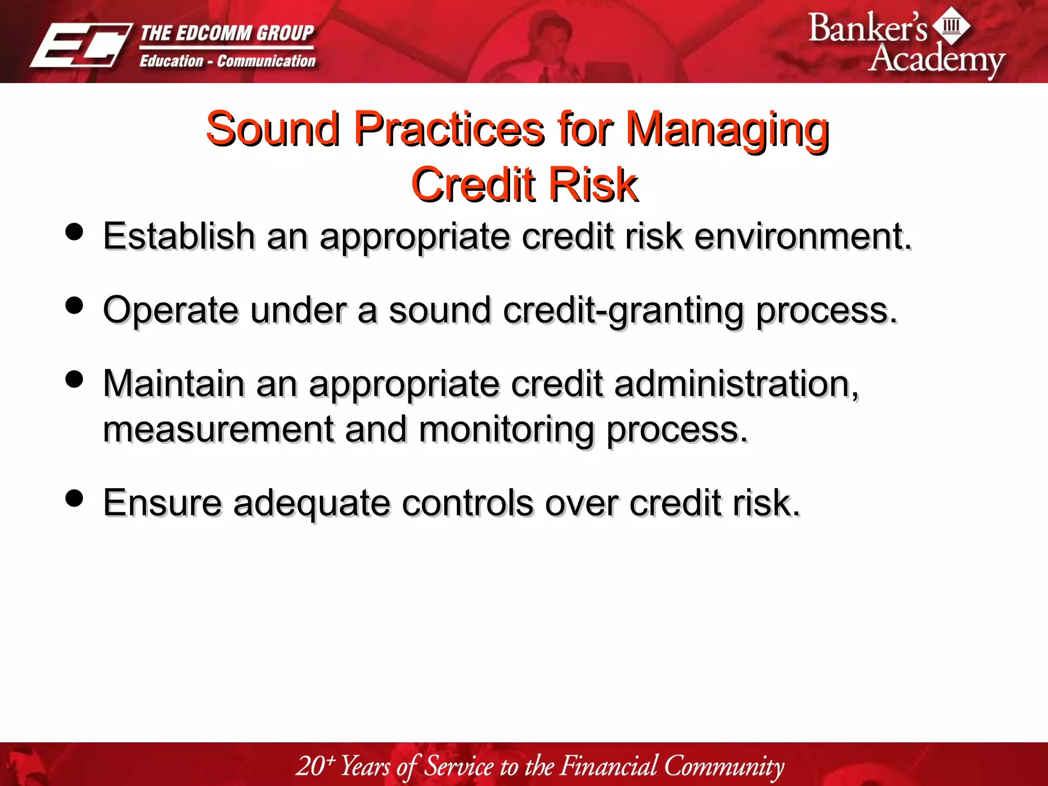 Page 21
Sound Practices for ManagingSound Practices for Managing
Credit RiskCredit Risk
 Establish an appropriate credit risk environment.Establish an appropriate credit risk environment.
 Operate under a sound credit-granting process.Operate under a sound credit-granting process.
 Maintain an appropriate credit administration,Maintain an appropriate credit administration,
measurement and monitoring process.measurement and monitoring process.
 Ensure adequate controls over credit risk.Ensure adequate controls over credit risk.
 