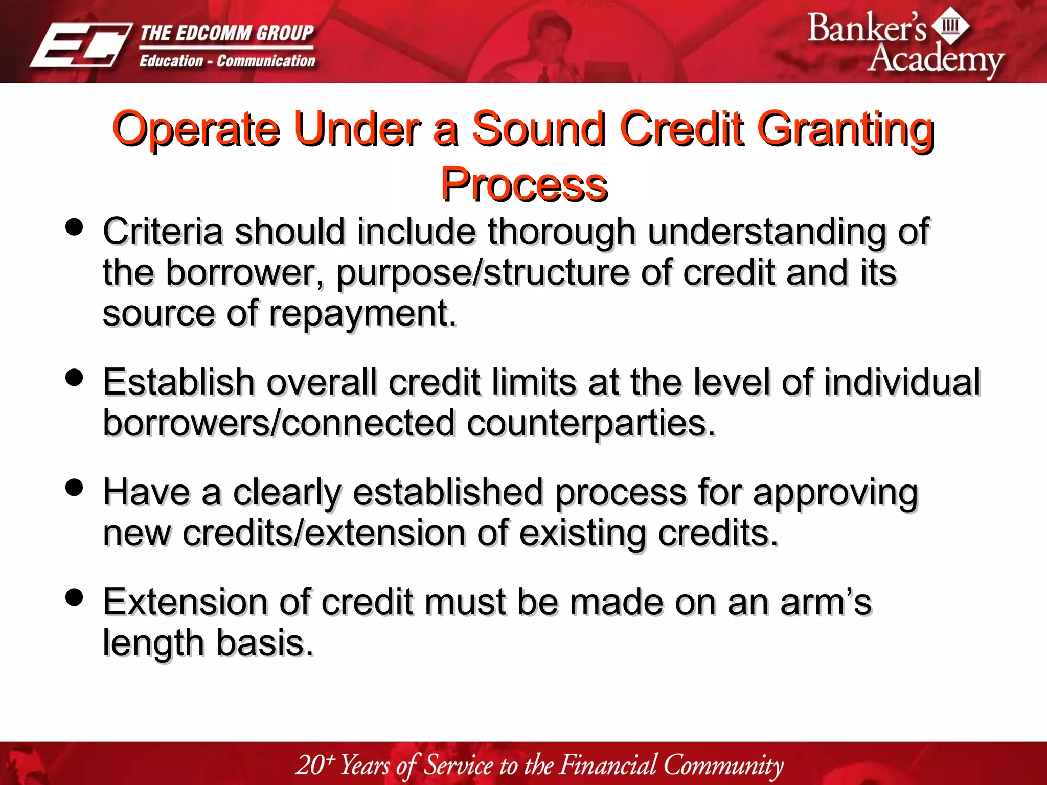 Page 23
Operate Under a Sound Credit GrantingOperate Under a Sound Credit Granting
ProcessProcess
 Criteria should include thorough understanding ofCriteria should include thorough understanding of
the borrower, purpose/structure of credit and itsthe borrower, purpose/structure of credit and its
source of repayment.source of repayment.
 Establish overall credit limits at the level of individualEstablish overall credit limits at the level of individual
borrowers/connected counterparties.borrowers/connected counterparties.
 Have a clearly established process for approvingHave a clearly established process for approving
new credits/extension of existing credits.new credits/extension of existing credits.
 Extension of credit must be made on an arm’sExtension of credit must be made on an arm’s
length basis.length basis.
 