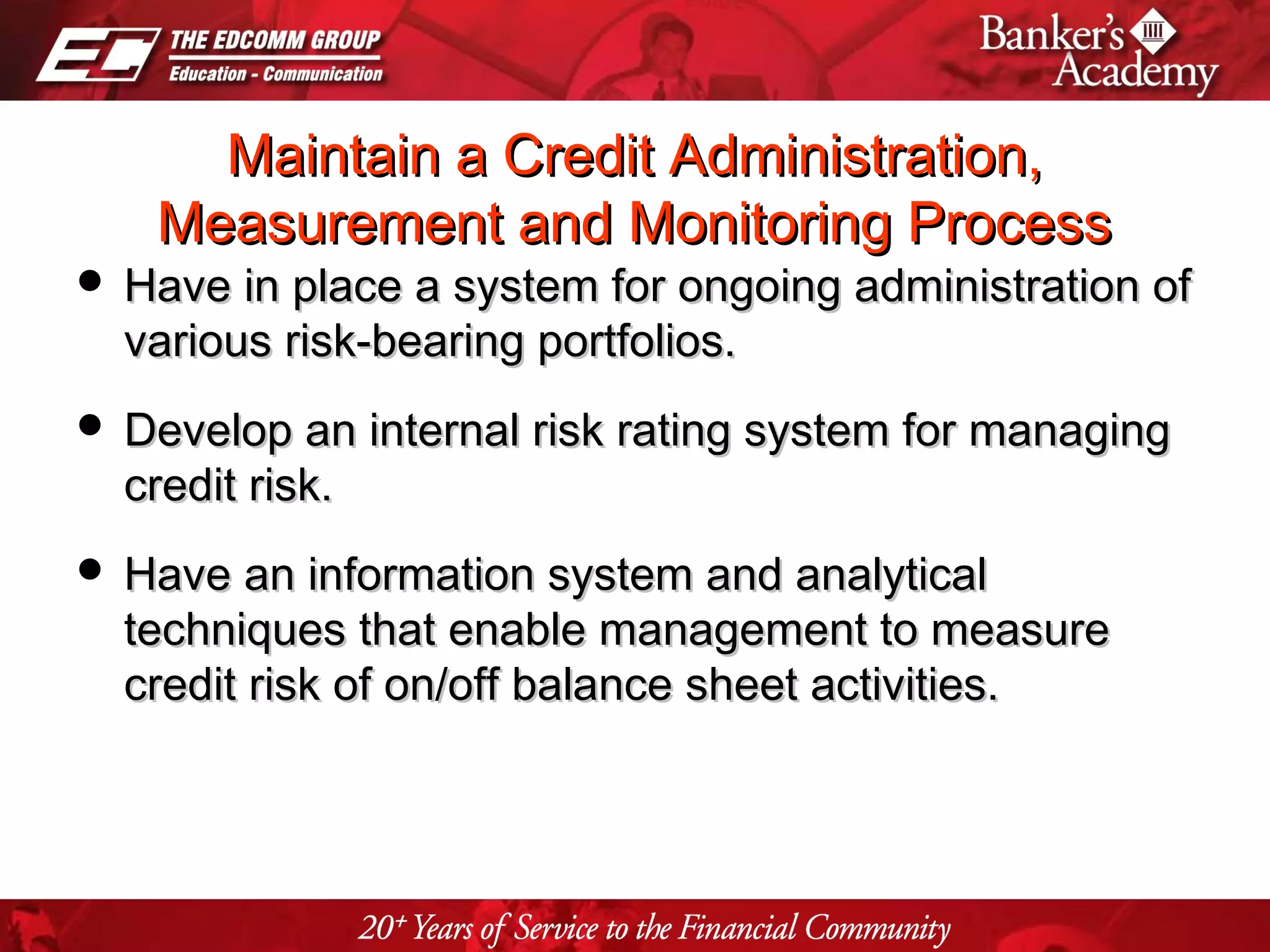 Page 24
Maintain a Credit Administration,Maintain a Credit Administration,
Measurement and Monitoring ProcessMeasurement and Monitoring Process
 Have in place a system for ongoing administration ofHave in place a system for ongoing administration of
various risk-bearing portfolios.various risk-bearing portfolios.
 Develop an internal risk rating system for managingDevelop an internal risk rating system for managing
credit risk.credit risk.
 Have an information system and analyticalHave an information system and analytical
techniques that enable management to measuretechniques that enable management to measure
credit risk of on/off balance sheet activities.credit risk of on/off balance sheet activities.
 