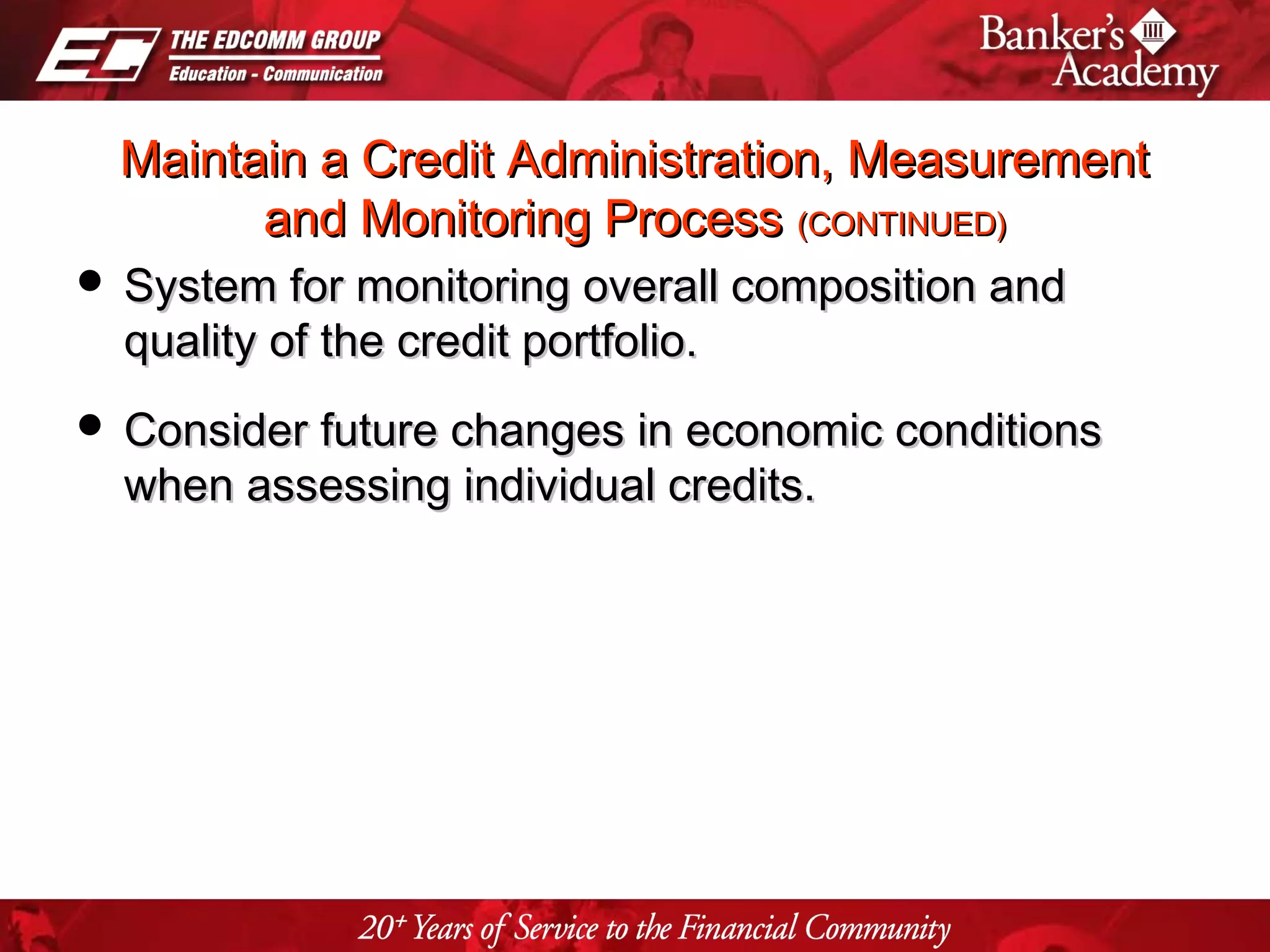 Page 25
Maintain a Credit Administration, MeasurementMaintain a Credit Administration, Measurement
and Monitoring Processand Monitoring Process (CONTINUED)(CONTINUED)
 System for monitoring overall composition andSystem for monitoring overall composition and
quality of the credit portfolio.quality of the credit portfolio.
 Consider future changes in economic conditionsConsider future changes in economic conditions
when assessing individual credits.when assessing individual credits.
 