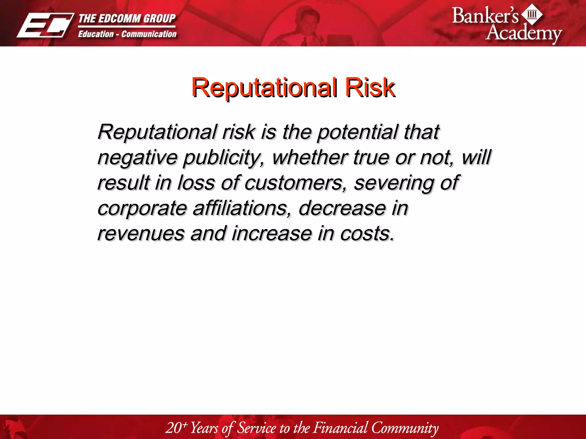 Page 28
Reputational RiskReputational Risk
Reputational risk is the potential thatReputational risk is the potential that
negative publicity, whether true or not, willnegative publicity, whether true or not, will
result in loss of customers, severing ofresult in loss of customers, severing of
corporate affiliations, decrease incorporate affiliations, decrease in
revenues and increase in costs.revenues and increase in costs.
 