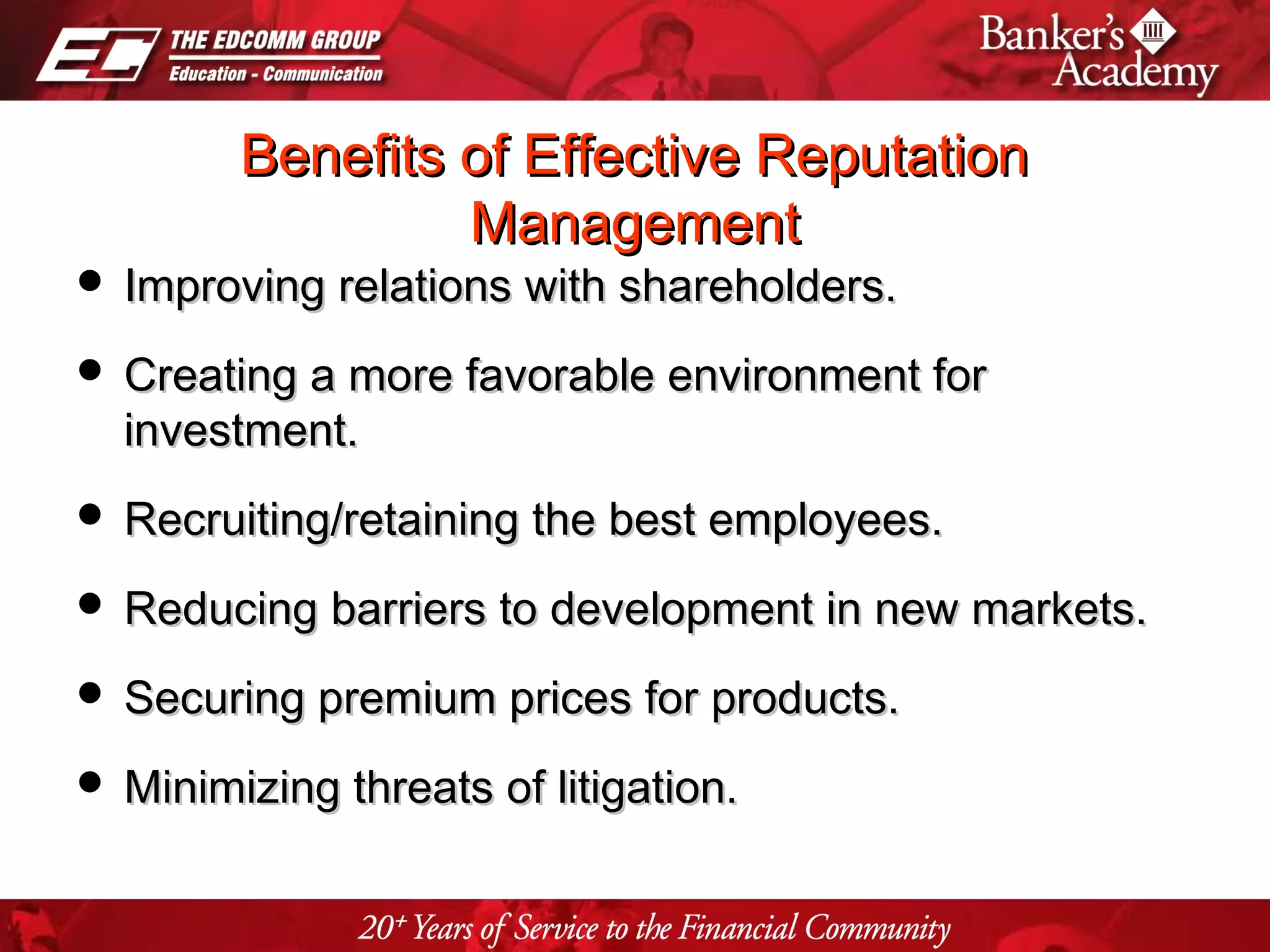 Page 29
Benefits of Effective ReputationBenefits of Effective Reputation
ManagementManagement
 Improving relations with shareholders.Improving relations with shareholders.
 Creating a more favorable environment forCreating a more favorable environment for
investment.investment.
 Recruiting/retaining the best employees.Recruiting/retaining the best employees.
 Reducing barriers to development in new markets.Reducing barriers to development in new markets.
 Securing premium prices for products.Securing premium prices for products.
 Minimizing threats of litigation.Minimizing threats of litigation.
 