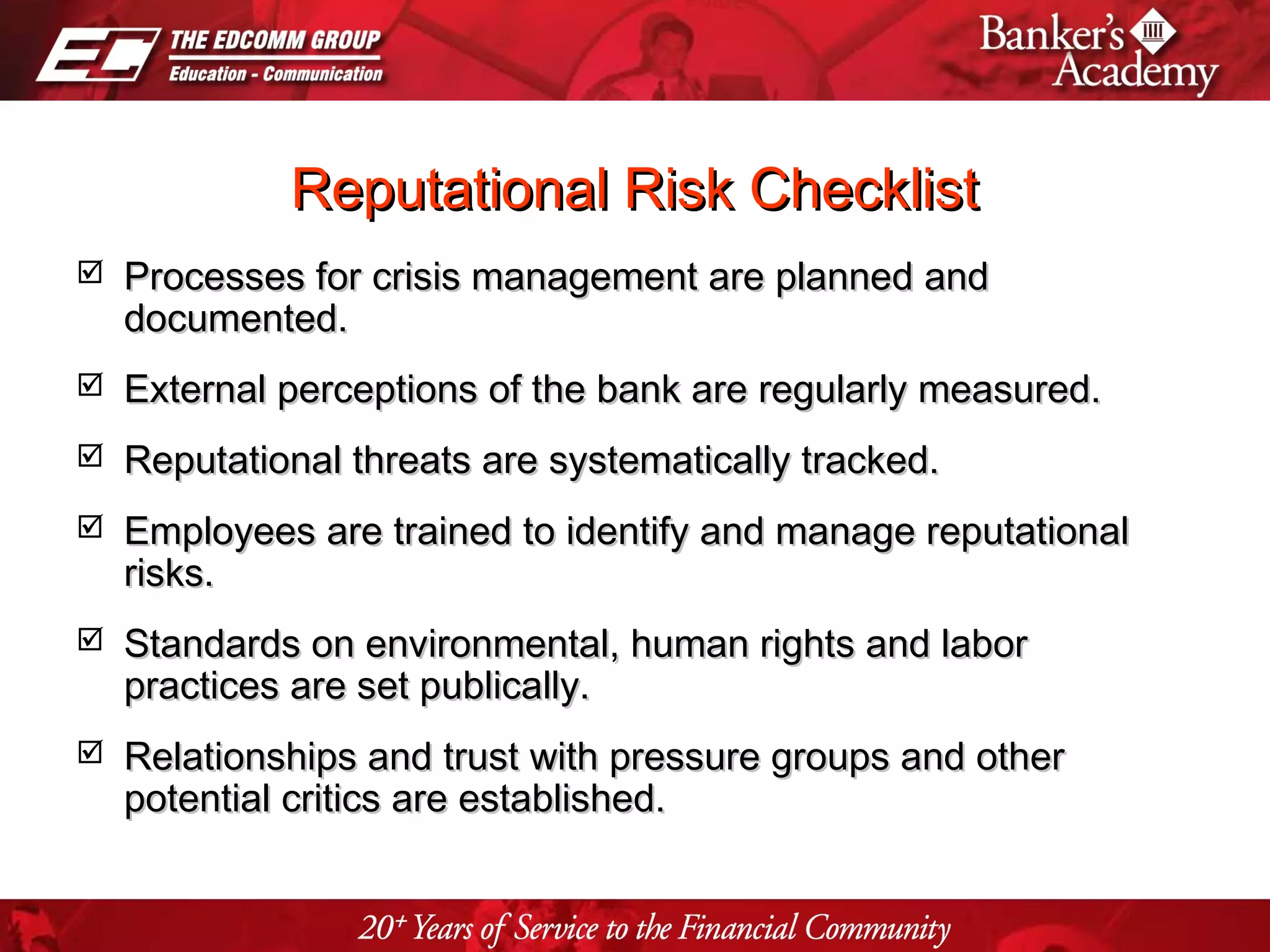 Page 33
Reputational Risk ChecklistReputational Risk Checklist
 Processes for crisis management are planned andProcesses for crisis management are planned and
documented.documented.
 External perceptions of the bank are regularly measured.External perceptions of the bank are regularly measured.
 Reputational threats are systematically tracked.Reputational threats are systematically tracked.
 Employees are trained to identify and manage reputationalEmployees are trained to identify and manage reputational
risks.risks.
 Standards on environmental, human rights and laborStandards on environmental, human rights and labor
practices are set publically.practices are set publically.
 Relationships and trust with pressure groups and otherRelationships and trust with pressure groups and other
potential critics are established.potential critics are established.
 