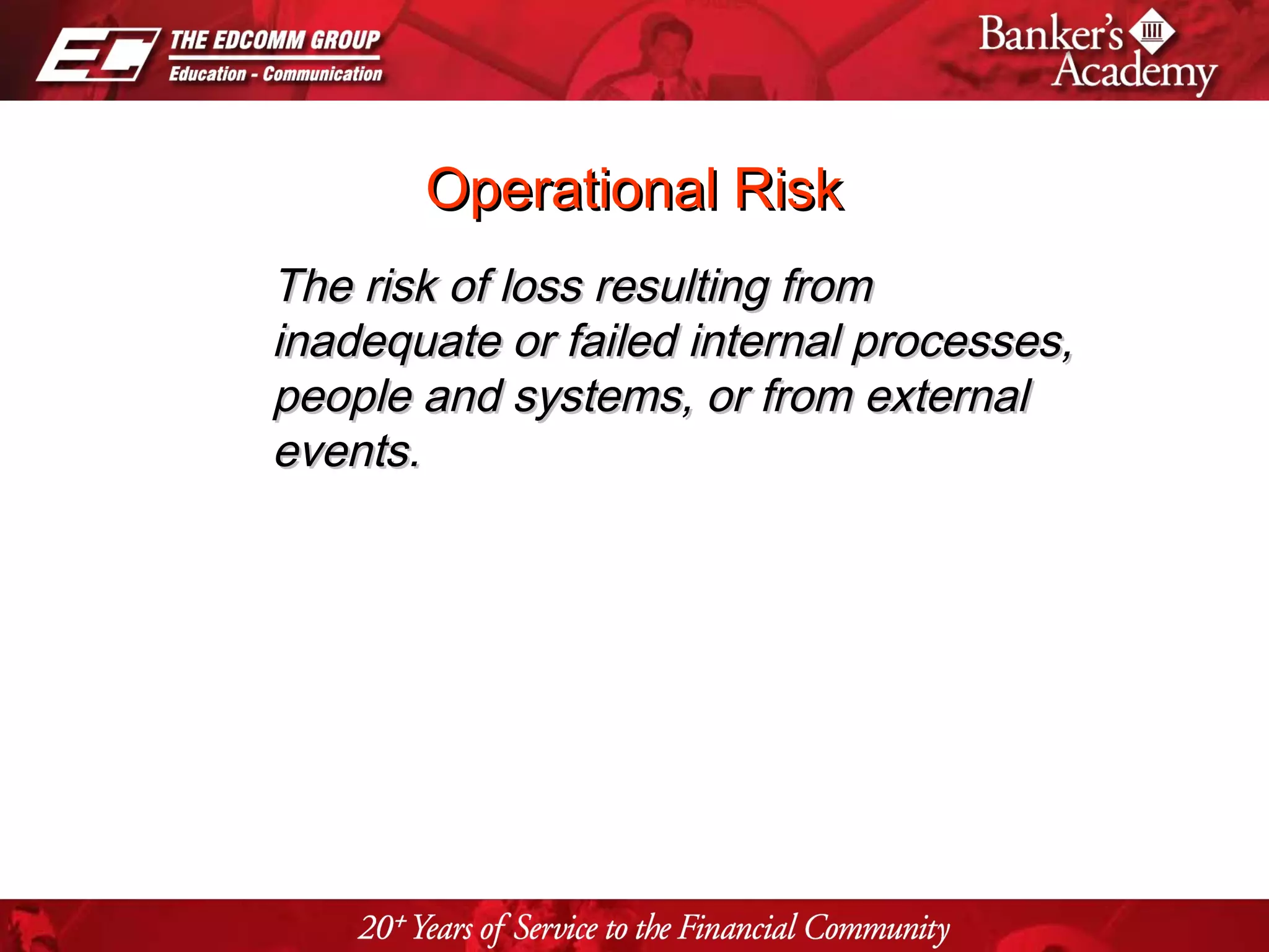 Page 5
Operational RiskOperational Risk
The risk of loss resulting fromThe risk of loss resulting from
inadequate or failed internal processes,inadequate or failed internal processes,
people and systems, or from externalpeople and systems, or from external
events.events.
 