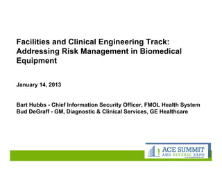 www.acesummitandexpo.com
Facilities and Clinical Engineering Track:
Addressing Risk Management in Biomedical
Equipment
January 14, 2013
Bart Hubbs - Chief Information Security Officer, FMOL Health System
Bud DeGraff - GM, Diagnostic & Clinical Services, GE Healthcare
 