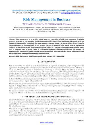 ISSN 2349-7807
International Journal of Recent Research in Commerce Economics and Management (IJRRCEM)
Vol. 2, Issue 1, pp: (45-47), Month: January - March 2015, Available at: www.paperpublications.org
Page | 45
Paper Publications
Risk Management in Business
1
M.THAMILARASI, 2
Dr. M. THIRUMAGAL VIJAYA
1
Research Scholar, Department of Commerce, PSG College of Arts and Science, Coimbatore 641 014, India
2
M.Com, M. Phil, M.B.A., PGDCA., PhD, Head, Department of Commerce, PSG College of Arts and Science,
Coimbatore 641 014, India
Abstract: Risk management is an activity which integrates recognition of risk, risk assessment, developing
strategies to manage it, and mitigation of risk using managerial resources. Some traditional risk managements are
focused on risks stemming from physical or legal causes (e.g. natural disasters or fires, accidents, death). Financial
risk management, on the other hand, focuses on risks that can be managed using traded financial instruments.
Objective of risk management is to reduce different risks related to a pre-selected domain to an acceptable. It may
refer to numerous types of threats caused by environment, technology, humans, organizations and politics. The
paper describes the different steps in the risk management process which methods are used in the different steps,
and provides some examples for risk and safety management.
Keywords: Risk Management, Risk Management Process, Internet Age, Finance risk.
1. INTRODUCTION
Risk is unavoidable and present in every human situation. It is present in daily lives, public and private sector
organizations. Depending on the context (insurance, stakeholder, technical causes), there are many accepted definitions of
risk in use. The common concept in all definitions is uncertainty of outcomes. Where they differ is in how they
characterize outcomes. Some describe risk as having only adverse consequences, while others are neutral. One description
of risk is the following: risk refers to the uncertainty that surrounds future events and outcomes. It is the expression of the
likelihood and impact of an event with the potential to influence the achievement of an organization's objectives.
In the world of finance, risk management refers to the practice of identifying potential risks in advance, analyzing them
and taking precautionary steps to reduce/curb the risk.
When an entity makes an investment decision, it exposes itself to a number of financial risks. The quantum of such risks
depends on the type of financial instrument. These financial risks might be in the form of high inflation, volatility in
capital markets, recession, bankruptcy, etc.
So, in order to minimize and control the exposure of investment to such risks, fund managers and investors practice risk
management. Different levels of risk come attached with different categories of asset classes.
2. THE IMPORTANCE OF RISK MANAGEMENT IN BUSINESS
One term that has become synonymous with doing business in any industry is risk management. It’s really not enough to
just open our doors and start operations without thinking ahead. Elements of risk are everywhere and when they are
identified before they become an issue, it’s far easier to come up with viable solutions. Keep reading to learn more about
this critical business topic.
What is Risk Management? Basically, risk management refers to identifying, assessing and taking economic control of
various business risks. Risk management uses a variety of different tools to provide realistic solutions, and employees
from several different levels of an organization may be involved. Some risks are easy to predict, while others are
completely unpredictable and beyond anyone’s control.
 