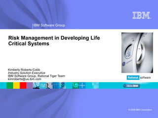 Kimberly Roberts-Cobb Industry Solution Executive IBM Software Group, Rational Tiger Team [email_address] Risk Management in Developing Life Critical Systems 
