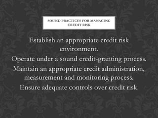 SOUND PRACTICES FOR MANAGING
                     CREDIT RISK



     Establish an appropriate credit risk
                environment.
Operate under a sound credit-granting process.
Maintain an appropriate credit administration,
   measurement and monitoring process.
  Ensure adequate controls over credit risk .
 