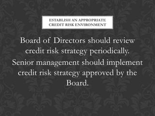 ESTABLISH AN APPROPRIATE
          CREDIT RISK ENVIRONMENT



  Board of Directors should review
   credit risk strategy periodically.
Senior management should implement
 credit risk strategy approved by the
                 Board.
 