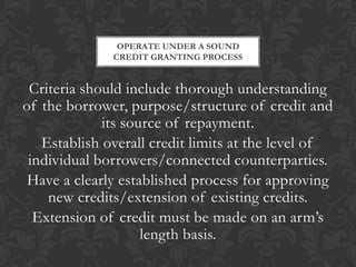 OPERATE UNDER A SOUND
              CREDIT GRANTING PROCESS


 Criteria should include thorough understanding
of the borrower, purpose/structure of credit and
             its source of repayment.
   Establish overall credit limits at the level of
 individual borrowers/connected counterparties.
 Have a clearly established process for approving
    new credits/extension of existing credits.
  Extension of credit must be made on an arm’s
                    length basis.
 