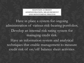 MAINTAIN A CREDIT
             ADMINISTRATION, MEASUREMENT
               AND MONITORING PROCESS


        Have in place a system for ongoing
administration of various risk-bearing portfolios.
     Develop an internal risk rating system for
                managing credit risk.
    Have an information system and analytical
 techniques that enable management to measure
   credit risk of on/off balance sheet activities .
 