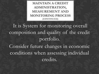 MAINTAIN A CREDIT
           ADMINISTRATION,
          MEASUREMENT AND
         MONITORING PROCESS
               (CONTINUED)


  It is System for monitoring overall
composition and quality of the credit
               portfolio.
Consider future changes in economic
conditions when assessing individual
                credits.
 