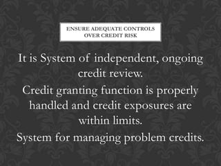 ENSURE ADEQUATE CONTROLS
              OVER CREDIT RISK



It is System of independent, ongoing
             credit review.
 Credit granting function is properly
   handled and credit exposures are
             within limits.
System for managing problem credits.
 