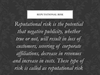 REPUTATIONAL RISK



 Reputational risk is the potential
   that negative publicity, whether
  true or not, will result in loss of
  customers, severing of corporate
  affiliations, decrease in revenues
and increase in costs. These type of
 risk is called as reputational risk
 