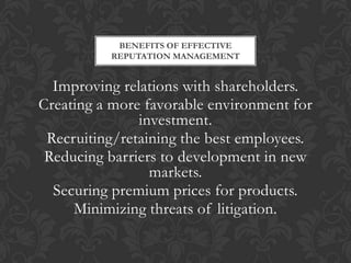 BENEFITS OF EFFECTIVE
          REPUTATION MANAGEMENT


  Improving relations with shareholders.
Creating a more favorable environment for
               investment.
 Recruiting/retaining the best employees.
 Reducing barriers to development in new
                 markets.
  Securing premium prices for products.
     Minimizing threats of litigation.
 