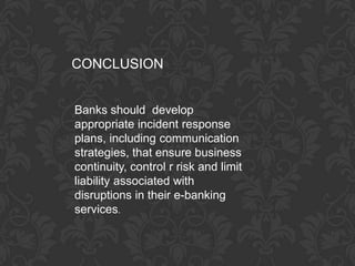 CONCLUSION


Banks should develop
appropriate incident response
plans, including communication
strategies, that ensure business
continuity, control r risk and limit
liability associated with
disruptions in their e-banking
services.
 