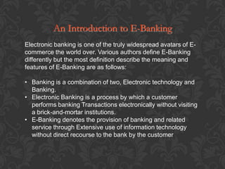 An Introduction to E-Banking
Electronic banking is one of the truly widespread avatars of E-
commerce the world over. Various authors define E-Banking
differently but the most definition describe the meaning and
features of E-Banking are as follows:

• Banking is a combination of two, Electronic technology and
  Banking.
• Electronic Banking is a process by which a customer
  performs banking Transactions electronically without visiting
  a brick-and-mortar institutions.
• E-Banking denotes the provision of banking and related
  service through Extensive use of information technology
  without direct recourse to the bank by the customer
 