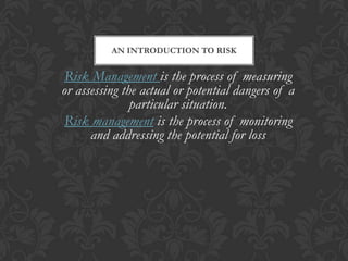 AN INTRODUCTION TO RISK


 Risk Management is the process of measuring
or assessing the actual or potential dangers of a
               particular situation.
Risk management is the process of monitoring
      and addressing the potential for loss
 