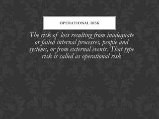 OPERATIONAL RISK


The risk of loss resulting from inadequate
  or failed internal processes, people and
systems, or from external events. That type
     risk is called as operational risk
 