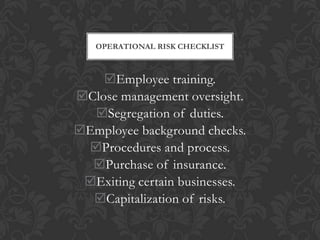 OPERATIONAL RISK CHECKLIST



    Employee training.
Close management oversight.
  Segregation of duties.
Employee background checks.
 Procedures and process.
  Purchase of insurance.
 Exiting certain businesses.
  Capitalization of risks.
 