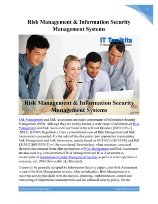 Website: http://it-toolkits.org/ Copyright@TrucPhuong
1
Risk Management & Information Security
Management Systems
Risk Management and Risk Assessment are major components of Information Security
Management (ISM). Although they are widely known, a wide range of definitions of Risk
Management and Risk Assessment are found in the relevant literature [ISO13335-2],
[NIST], [ENISA Regulation]. Here a consolidated view of Risk Management and Risk
Assessment is presented. For the sake of this discussion, two approaches to presenting
Risk Management and Risk Assessment, mainly based on OCTAVE [OCTAVE] and ISO
13335-2 [ISO13335-2] will be considered. Nevertheless, when necessary, structural
elements that emanate from other perceptions of Risk Management and Risk Assessment
are also used (e.g. consideration of Risk Management and Risk Assessment as
counterparts of Information Security Management System, as parts of wider operational
processes, etc. [WG-Deliverable 3], [Ricciuto]).
It seems to be generally accepted by Information Security experts, that Risk Assessment
is part of the Risk Management process. After initialization, Risk Management is a
recurrent activity that deals with the analysis, planning, implementation, control and
monitoring of implemented measurements and the enforced security policy. On the
 