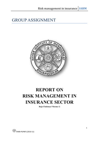 Risk management in insurance IARM


GROUP ASSIGNMENT




             REPORT O
        RISK MA AGEME T I
         I SURA CE SECTOR
                         Raja Chaitanya Vikram. G




                                                         1

 XIMB-PGPBFS (2010-11)
 