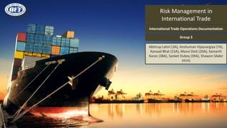 Risk Management in
International Trade
Abhirup Lahiri (3A), Anshuman Vijayvargiya (7A),
Kanaad Bhat (15A), Mansi Dixit (20A), Samarth
Karan (38A), Sanket Dubey (39A), Shawon Sikder
(41A)
International Trade Operations Documentation
Group 3
 