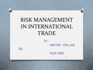 RISK MANAGEMENT
 IN INTERNATIONAL
       TRADE
        by :
               ARITRA PALLAB
SIL
               AUD 0384
                          1
 