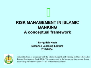 RISK MANAGEMENT IN ISLAMIC
BANKING
A conceptual framework
Tariqullah Khan
Distance Learning Lecture
2/11/2004
Tariqullah Khan is associated with the Islamic Research and Training Institute (IRTI), the
Islamic Development Bank (IDB). Views expressed in the lecture are his own and do not
necessarily reflect those of IRTI-IDB and member countries.

 