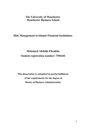 The University of Manchester
            Manchester Business School




Risk Management in Islamic Financial Institutions




            Mohamed Abdulla Ebrahim
      Student registration number: 7396184




   This dissertation is submitted in partial fulfilment
          of the requirements for the degree of
          Master of Business Administration.




                                                          0
 