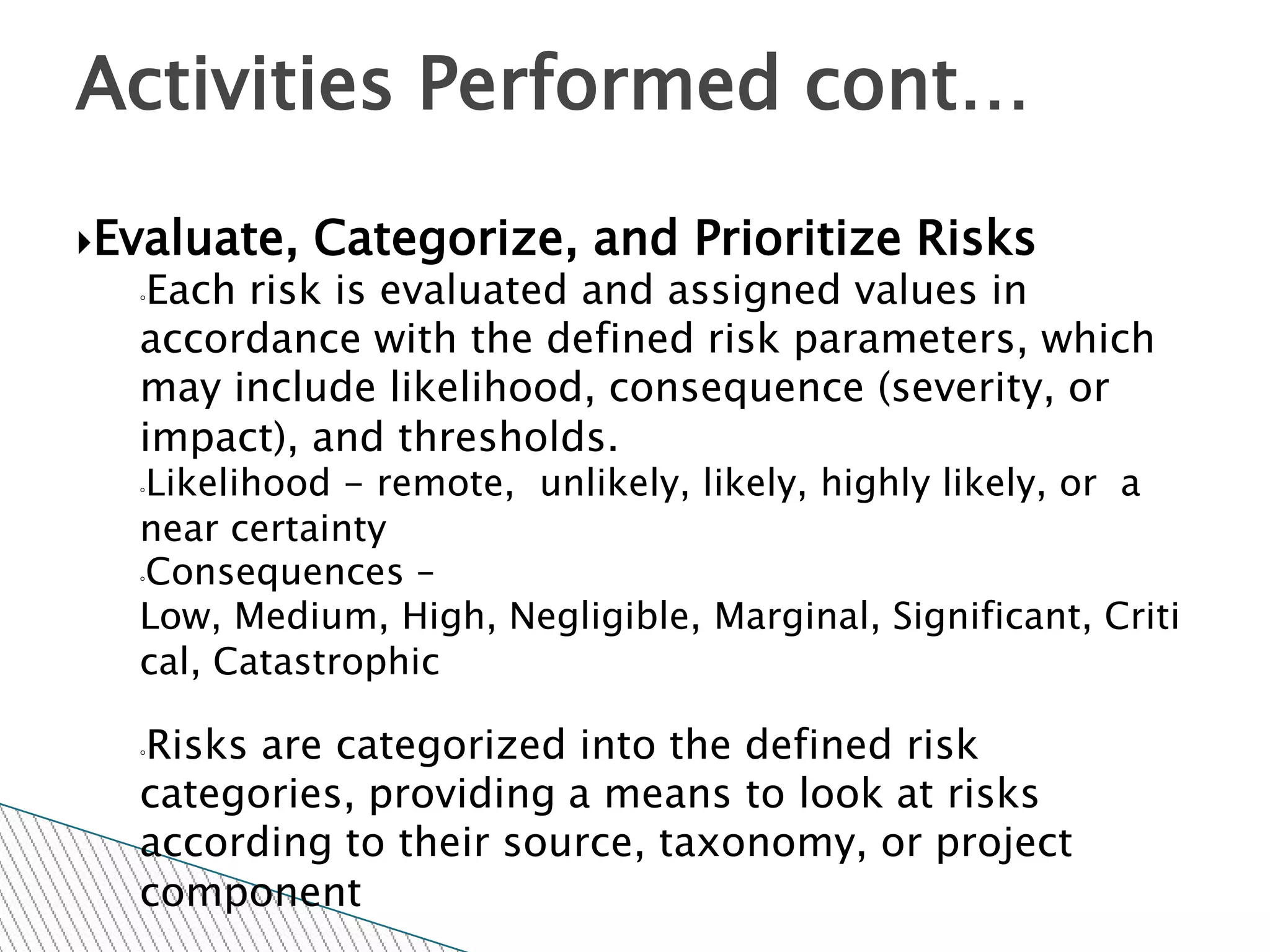 Activities Performed cont…

Evaluate,   Categorize, and Prioritize Risks
  ◦Each risk is evaluated and assigned values in
  accordance with the defined risk parameters, which
  may include likelihood, consequence (severity, or
  impact), and thresholds.
  ◦Likelihood - remote, unlikely, likely, highly likely, or a
  near certainty
  ◦Consequences –

  Low, Medium, High, Negligible, Marginal, Significant, Criti
  cal, Catastrophic

  Risks are categorized into the defined risk
  ◦

  categories, providing a means to look at risks
  according to their source, taxonomy, or project
  component
 