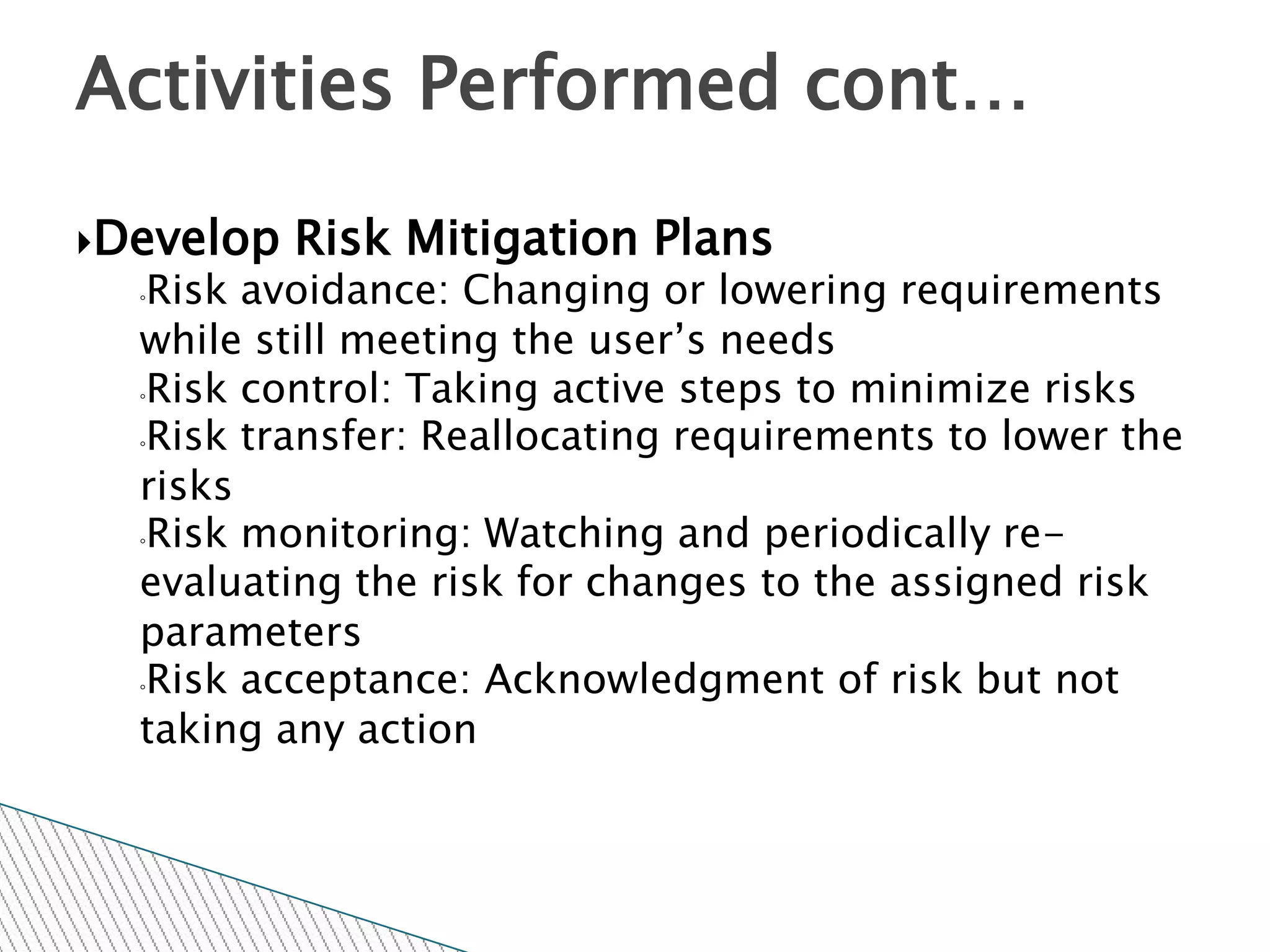 Activities Performed cont…

Develop   Risk Mitigation Plans
  ◦Risk avoidance: Changing or lowering requirements
  while still meeting the user’s needs
  ◦Risk control: Taking active steps to minimize risks

  ◦Risk transfer: Reallocating requirements to lower the

  risks
  ◦Risk monitoring: Watching and periodically re-

  evaluating the risk for changes to the assigned risk
  parameters
  ◦Risk acceptance: Acknowledgment of risk but not

  taking any action
 