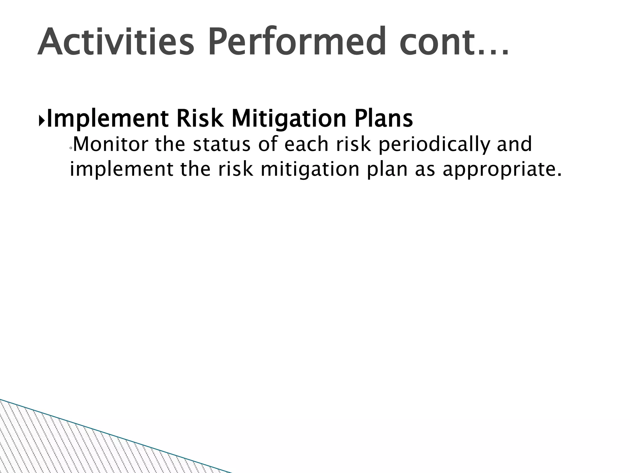 Activities Performed cont…

Implement   Risk Mitigation Plans
  ◦Monitor the status of each risk periodically and
  implement the risk mitigation plan as appropriate.
 