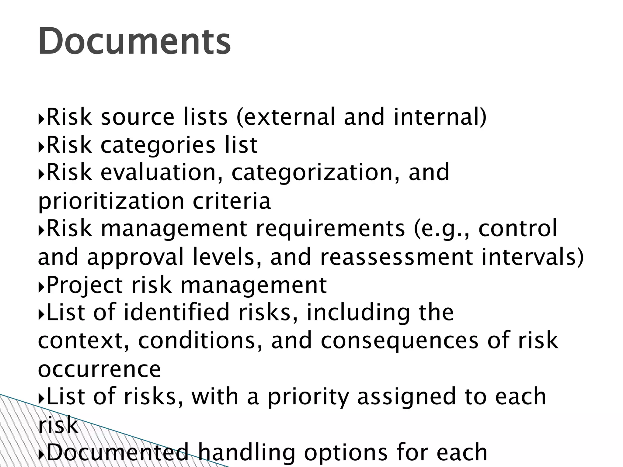 Documents

Risk  source lists (external and internal)
Risk categories list
Risk evaluation, categorization, and
prioritization criteria
Risk management requirements (e.g., control
and approval levels, and reassessment intervals)
Project risk management
List of identified risks, including the
context, conditions, and consequences of risk
occurrence
List of risks, with a priority assigned to each
risk
Documented handling options for each
 