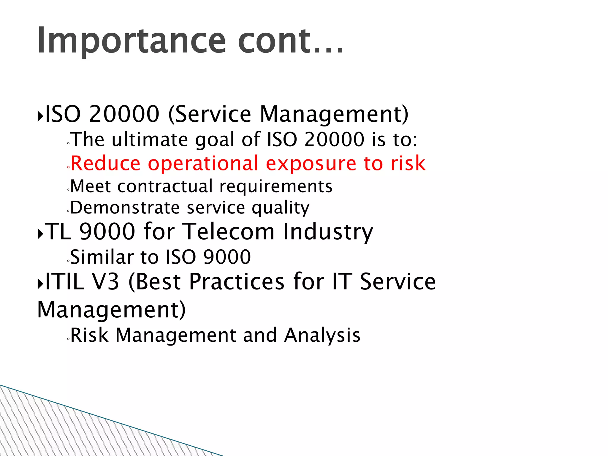 Importance cont…

ISO    20000 (Service Management)
   ◦The ultimate goal of ISO 20000 is to:
   ◦Reduce operational exposure to risk

   ◦Meet contractual requirements
   ◦Demonstrate service quality


TL    9000 for Telecom Industry
   ◦   Similar to ISO 9000
ITIL
    V3 (Best Practices for IT Service
Management)
   ◦   Risk Management and Analysis
 