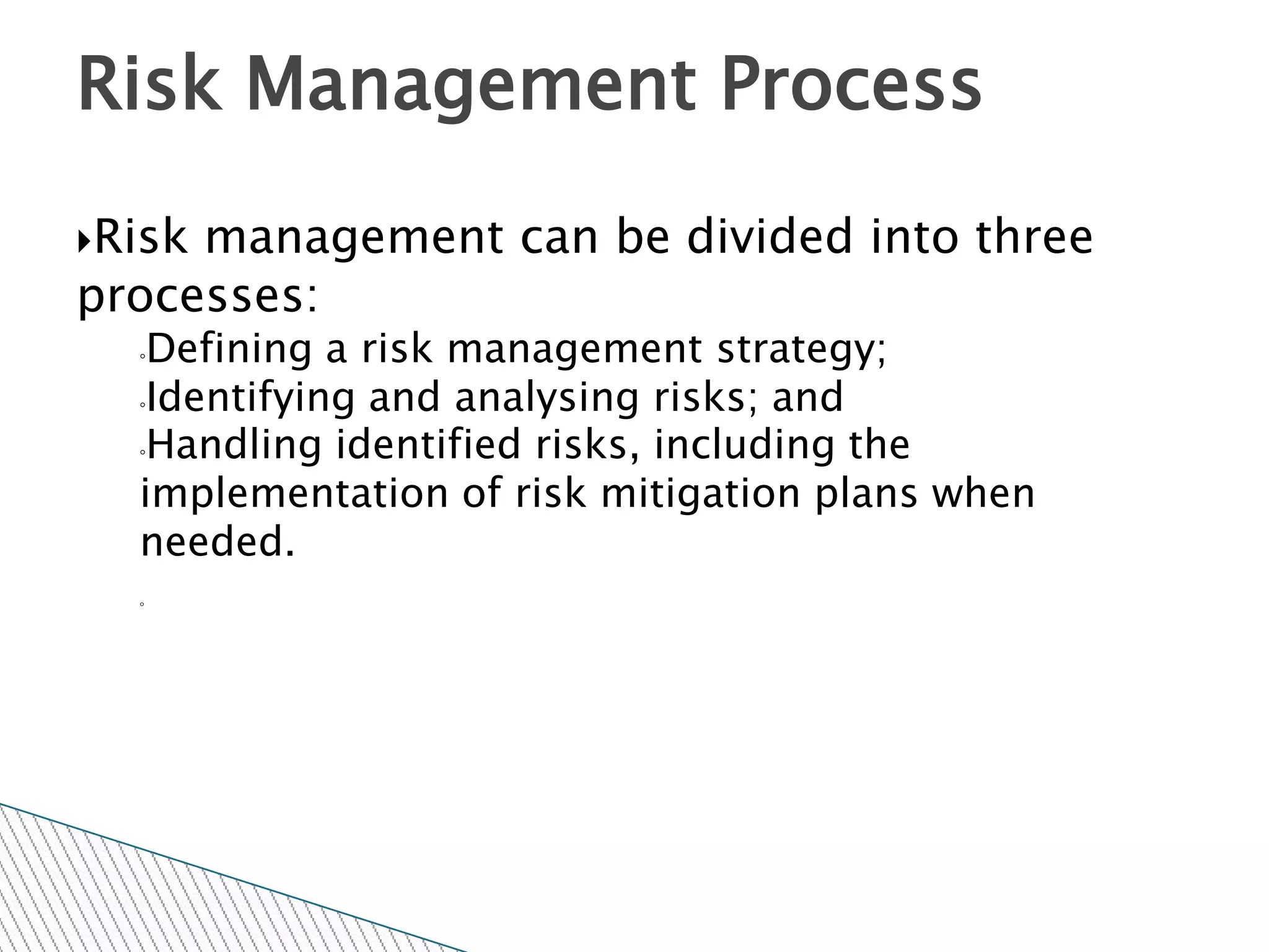 Risk Management Process
Riskmanagement can be divided into three
processes:
  ◦Defining a risk management strategy;
  ◦Identifying and analysing risks; and

  ◦Handling identified risks, including the

  implementation of risk mitigation plans when
  needed.
  ◦
 