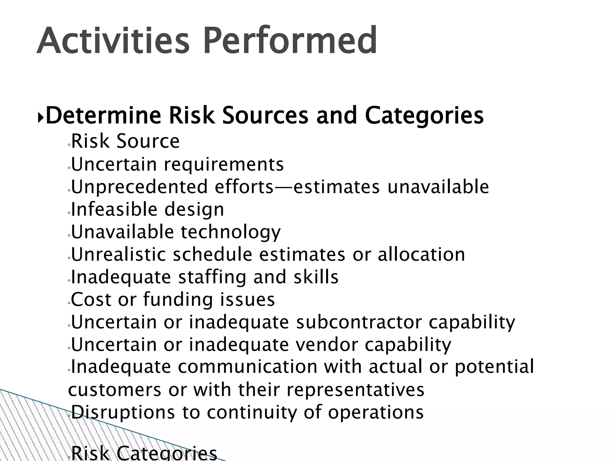 Activities Performed

Determine   Risk Sources and Categories
  ◦Risk Source
  ◦Uncertain requirements

  ◦Unprecedented efforts—estimates unavailable

  ◦Infeasible design

  ◦Unavailable technology

  ◦Unrealistic schedule estimates or allocation

  ◦Inadequate staffing and skills

  ◦Cost or funding issues

  ◦Uncertain or inadequate subcontractor capability

  ◦Uncertain or inadequate vendor capability

  ◦Inadequate communication with actual or potential

  customers or with their representatives
  ◦Disruptions to continuity of operations



  Risk Categories
  ◦
 
